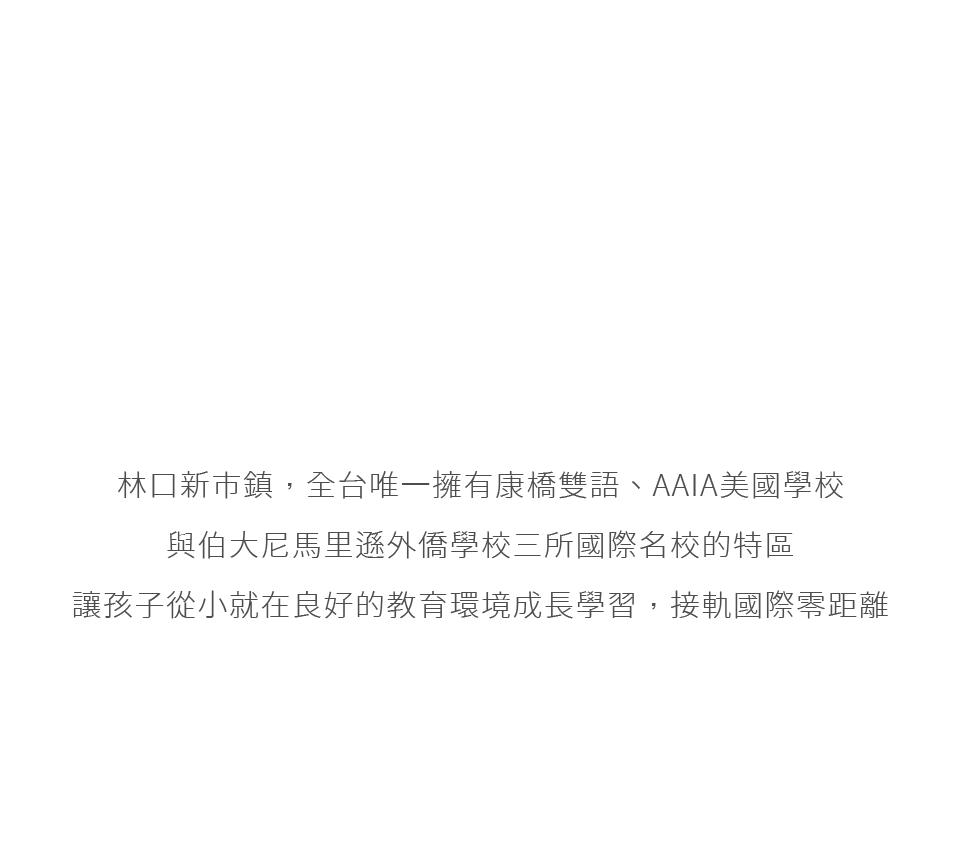 林口新市鎮，全台唯一擁有康橋雙語、AAIA美國學校與伯大尼馬里遜外僑學校三所國際名校的特區讓孩子從小就在良好的教育環境成長學習，接軌國際零距離