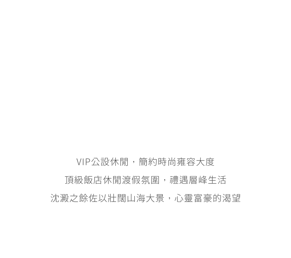 VIP公設休閒，簡約時尚雍容大度頂級飯店休閒渡假氛圍，禮遇層峰生活沈澱之餘佐以壯闊山海大景，心靈富豪的渴望