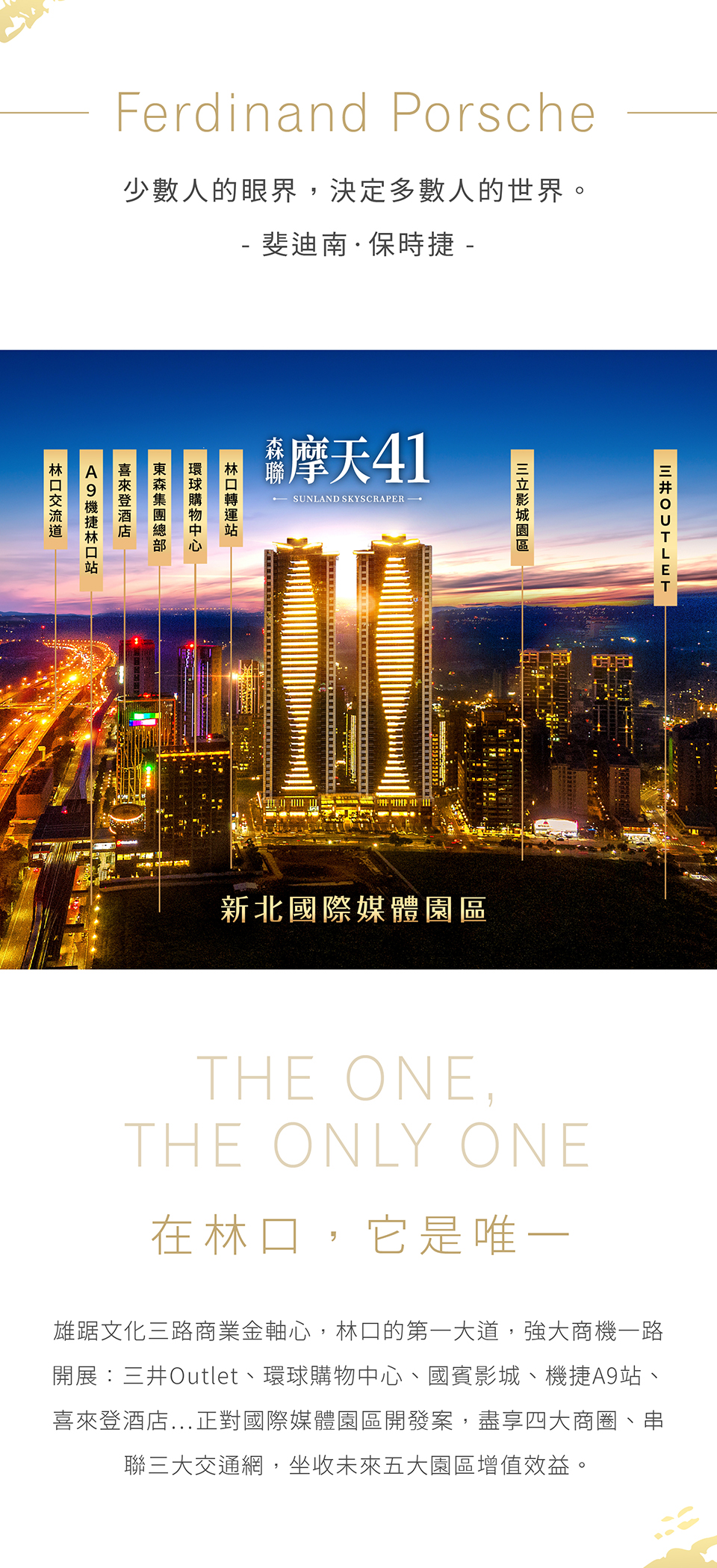 在林口，它是唯一|雄踞文化三路商業金軸心，林口的第一大道，強大商機一路開展：三井Outlet、環球購物中心、國賓影城、機捷A9站、喜來登酒店…正對國際媒體園區開發案，盡享四大商圈、串聯三大交通網，坐收未來五大園區增值效益。
