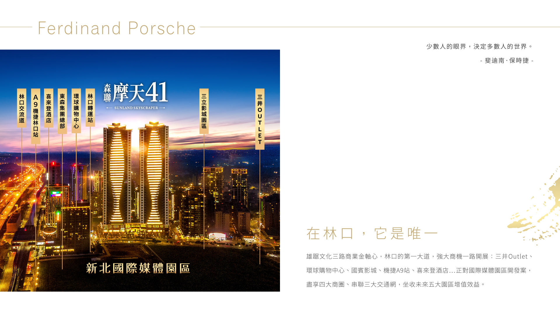 在林口，它是唯一|雄踞文化三路商業金軸心，林口的第一大道，強大商機一路開展：三井Outlet、環球購物中心、國賓影城、機捷A9站、喜來登酒店…正對國際媒體園區開發案，盡享四大商圈、串聯三大交通網，坐收未來五大園區增值效益。
